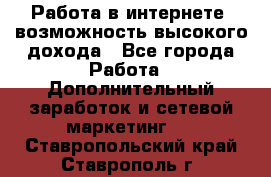 Работа в интернете, возможность высокого дохода - Все города Работа » Дополнительный заработок и сетевой маркетинг   . Ставропольский край,Ставрополь г.